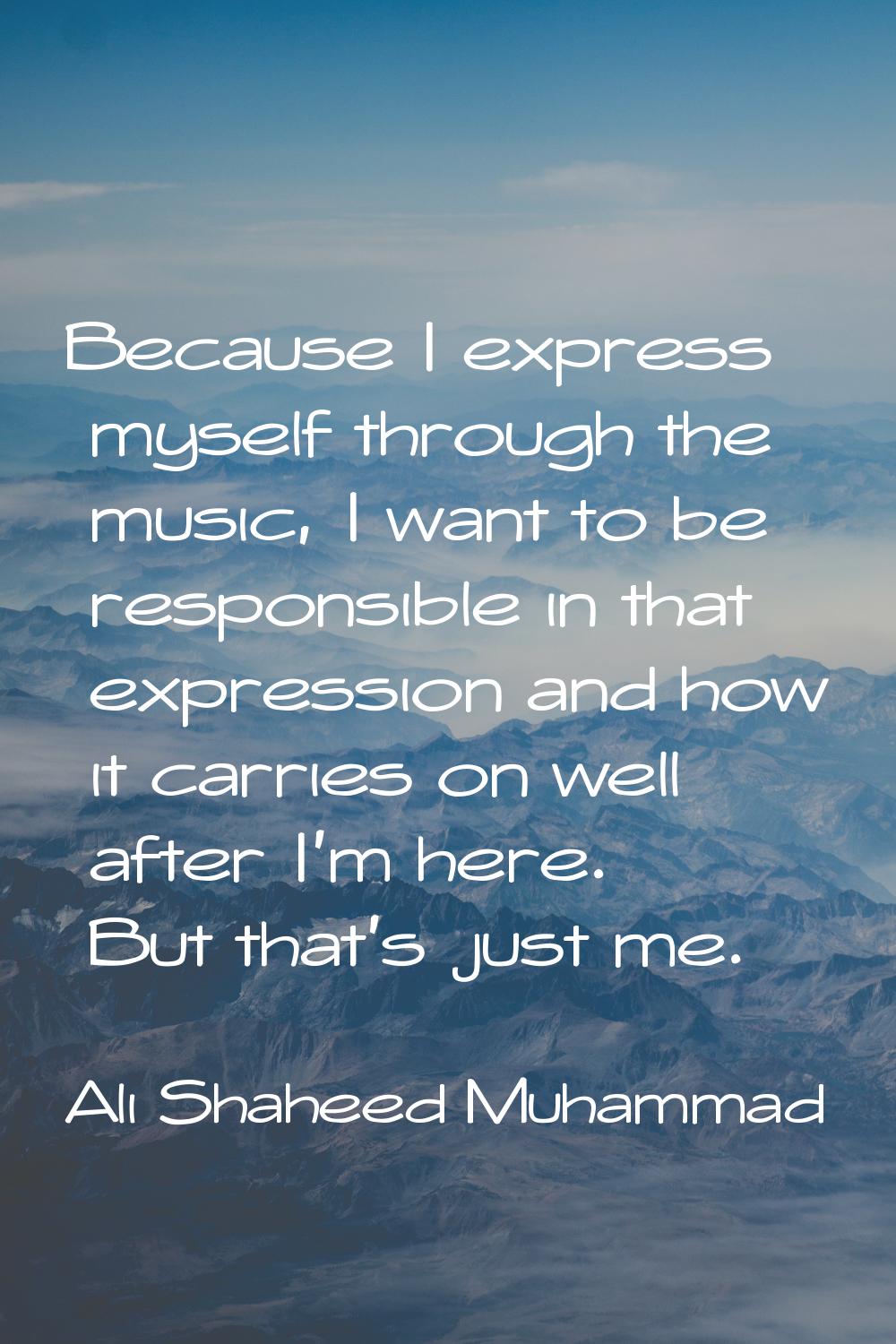 Because I express myself through the music, I want to be responsible in that expression and how it 