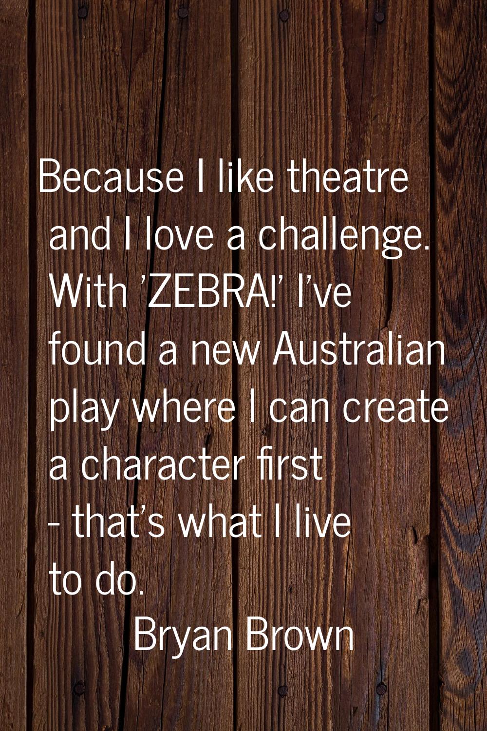 Because I like theatre and I love a challenge. With 'ZEBRA!' I've found a new Australian play where