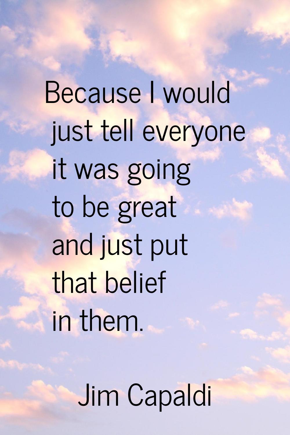 Because I would just tell everyone it was going to be great and just put that belief in them.