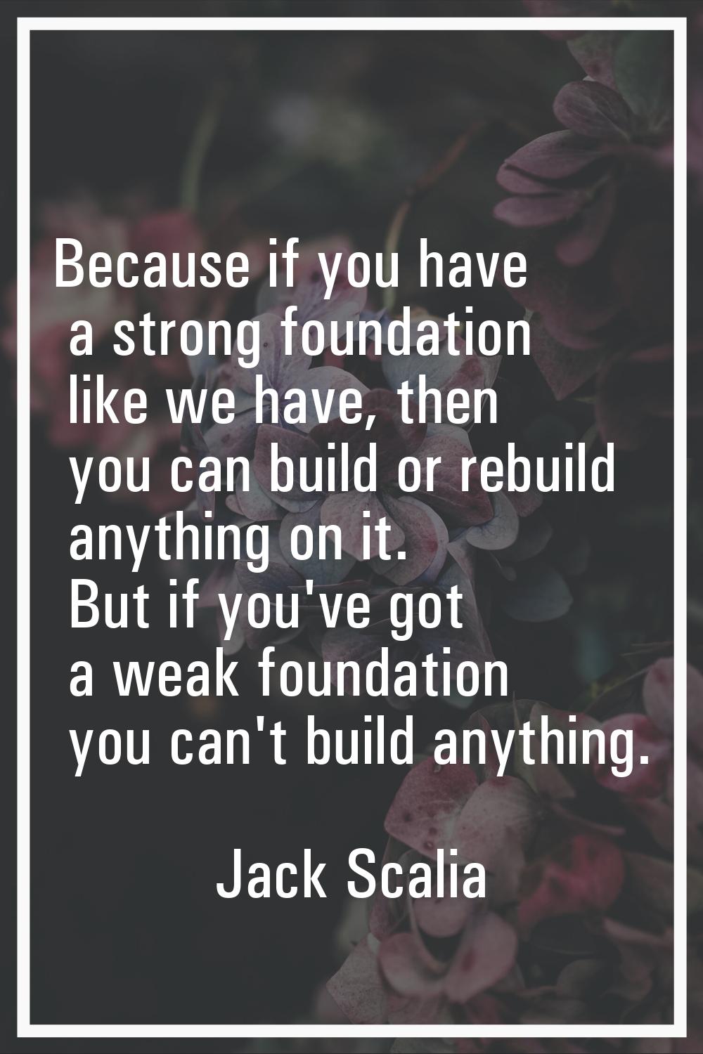 Because if you have a strong foundation like we have, then you can build or rebuild anything on it.