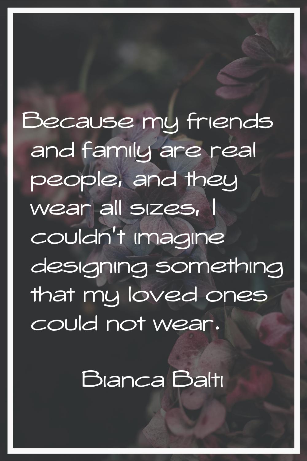 Because my friends and family are real people, and they wear all sizes, I couldn't imagine designin