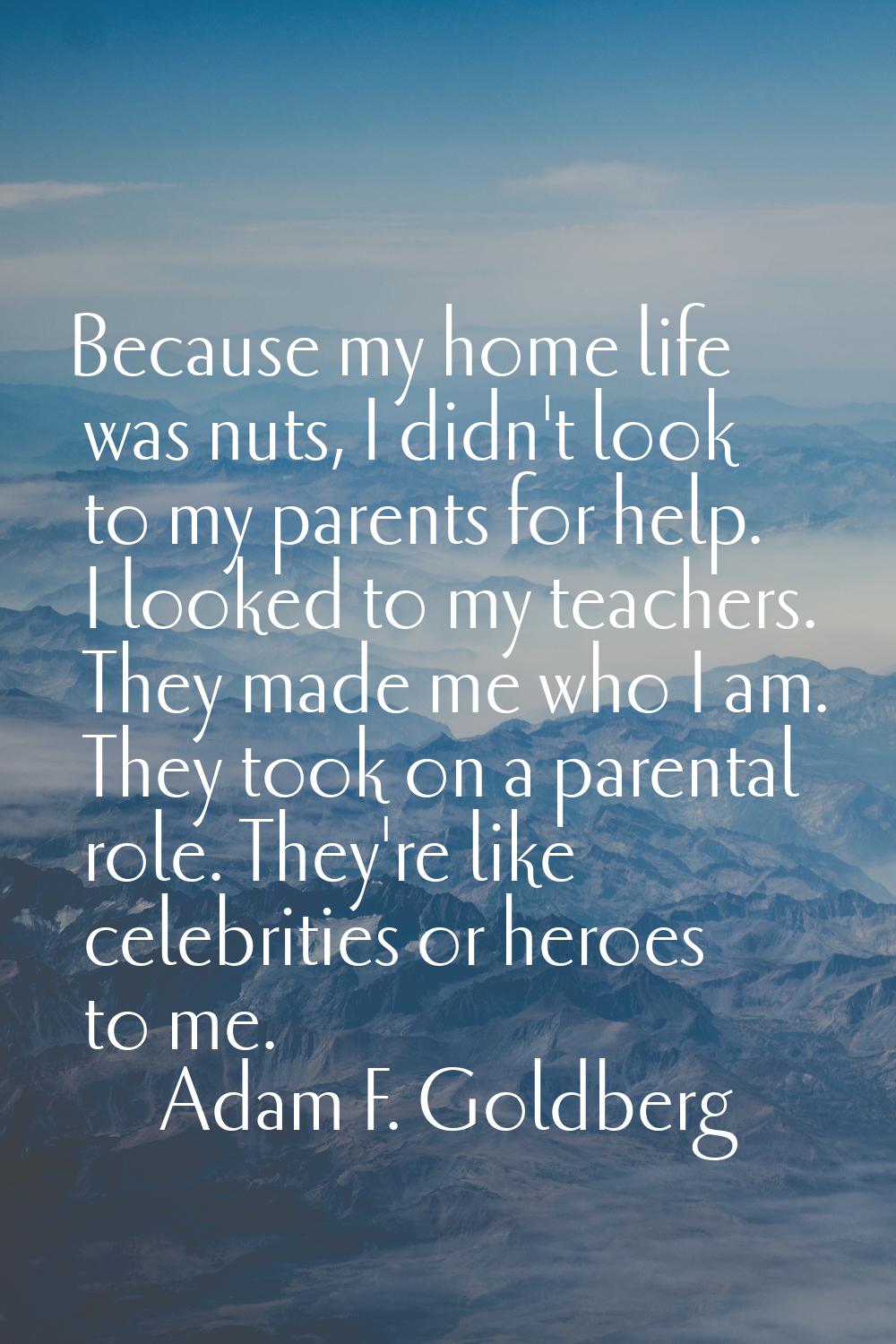 Because my home life was nuts, I didn't look to my parents for help. I looked to my teachers. They 