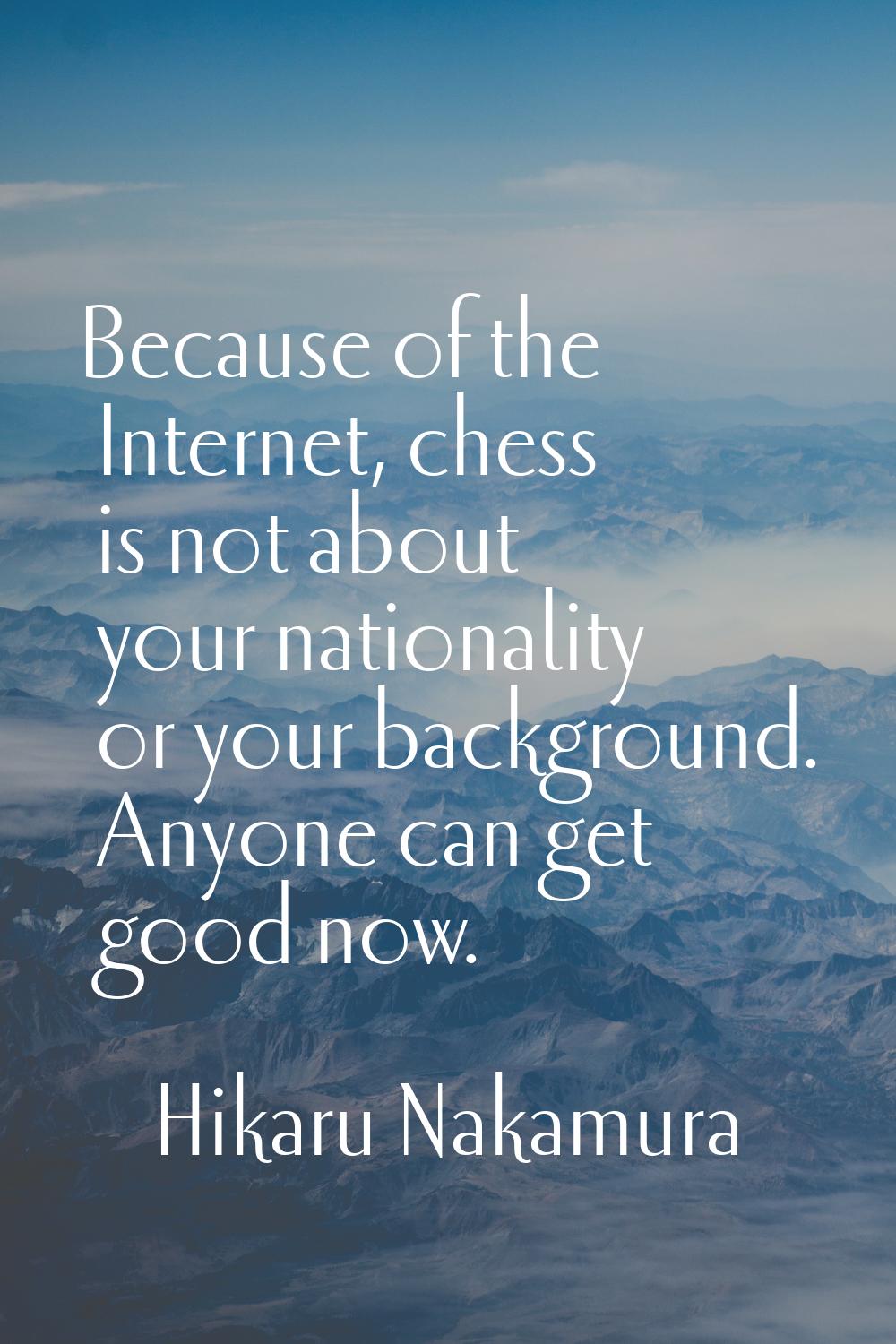 Because of the Internet, chess is not about your nationality or your background. Anyone can get goo