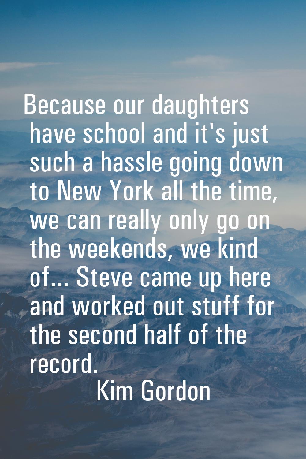 Because our daughters have school and it's just such a hassle going down to New York all the time, 