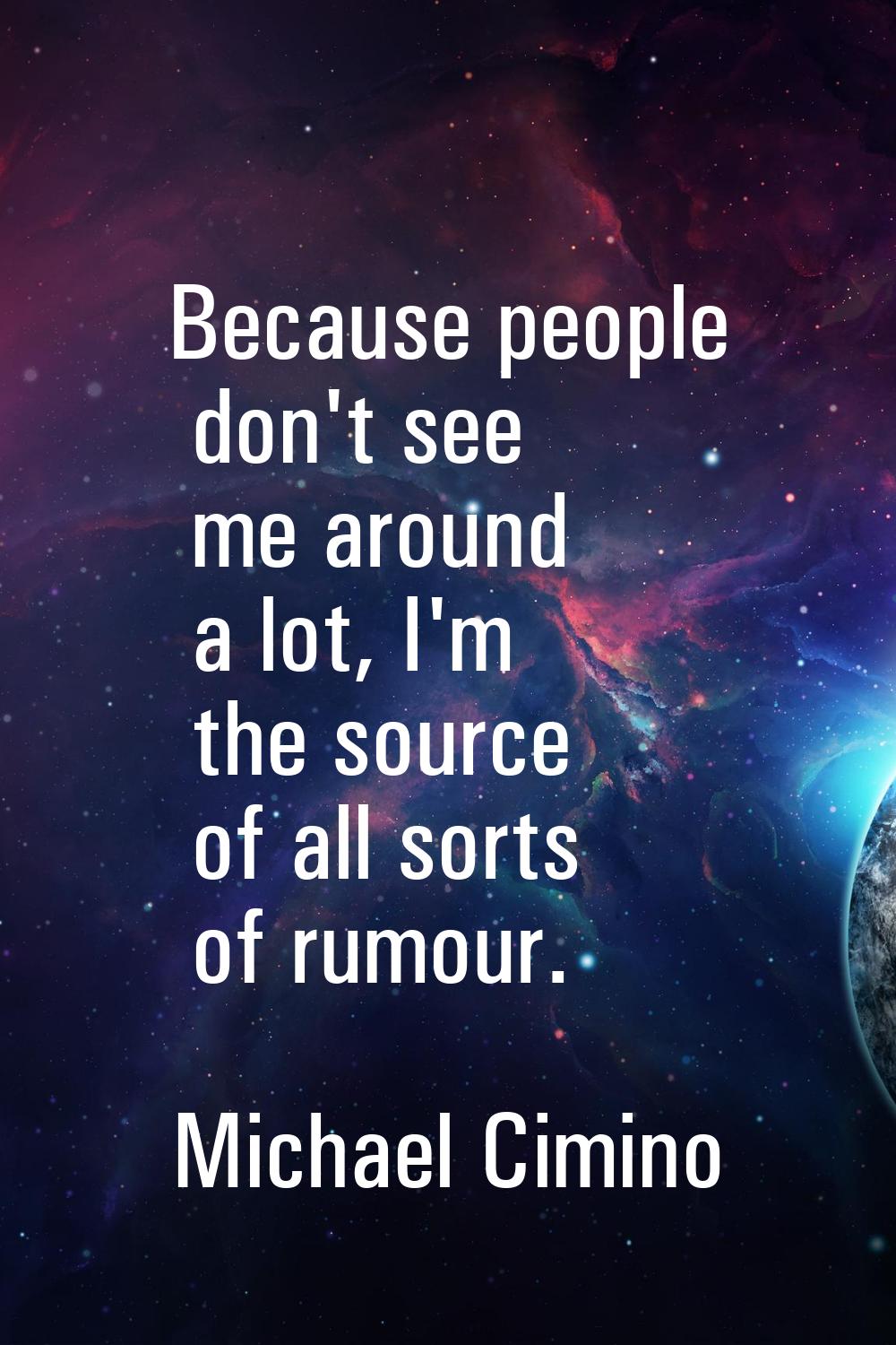 Because people don't see me around a lot, I'm the source of all sorts of rumour.