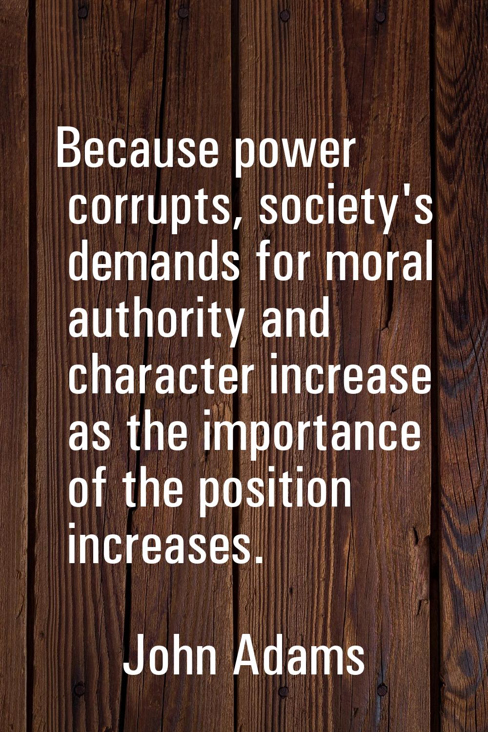 Because power corrupts, society's demands for moral authority and character increase as the importa