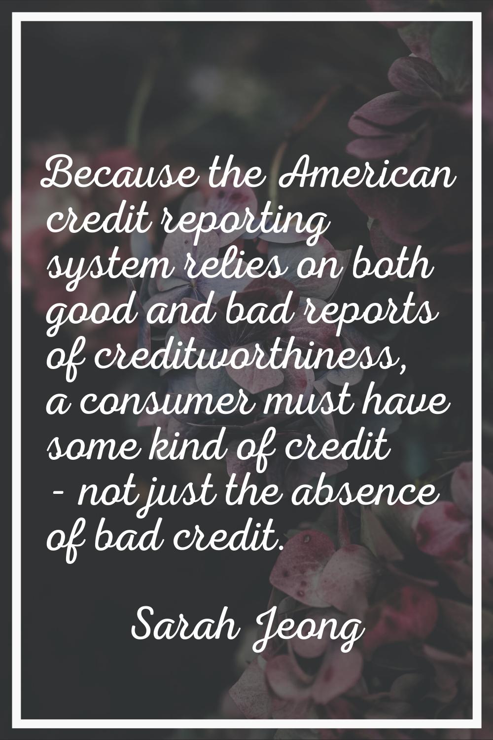 Because the American credit reporting system relies on both good and bad reports of creditworthines