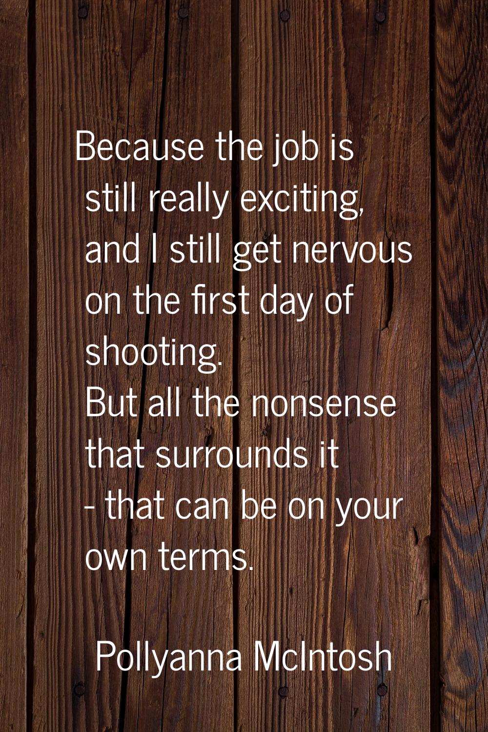 Because the job is still really exciting, and I still get nervous on the first day of shooting. But