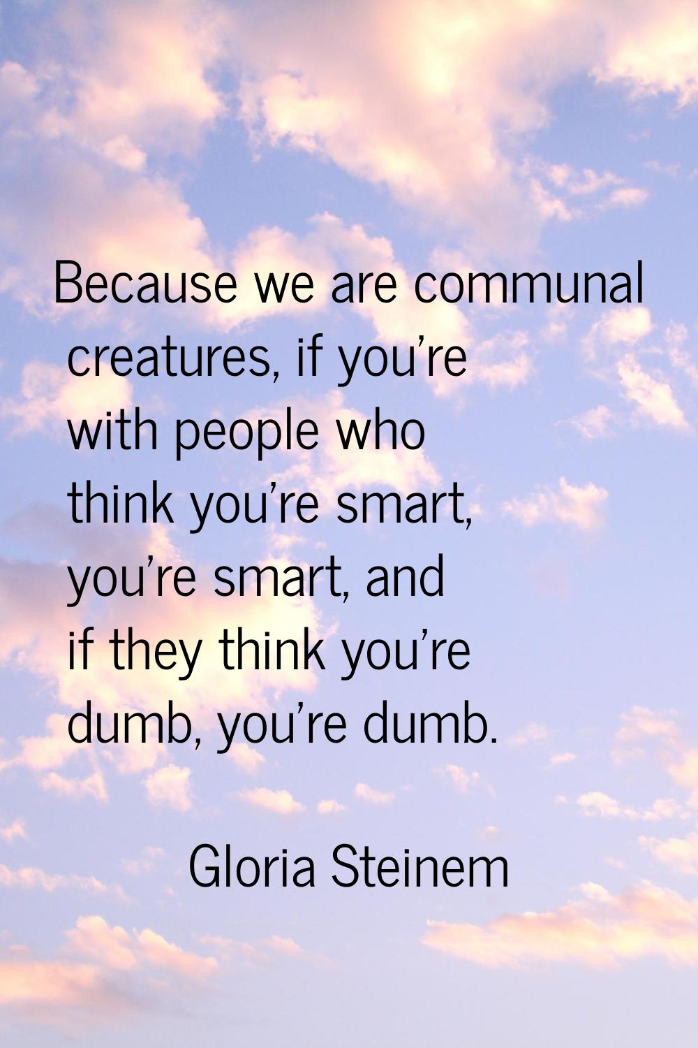 Because we are communal creatures, if you're with people who think you're smart, you're smart, and 