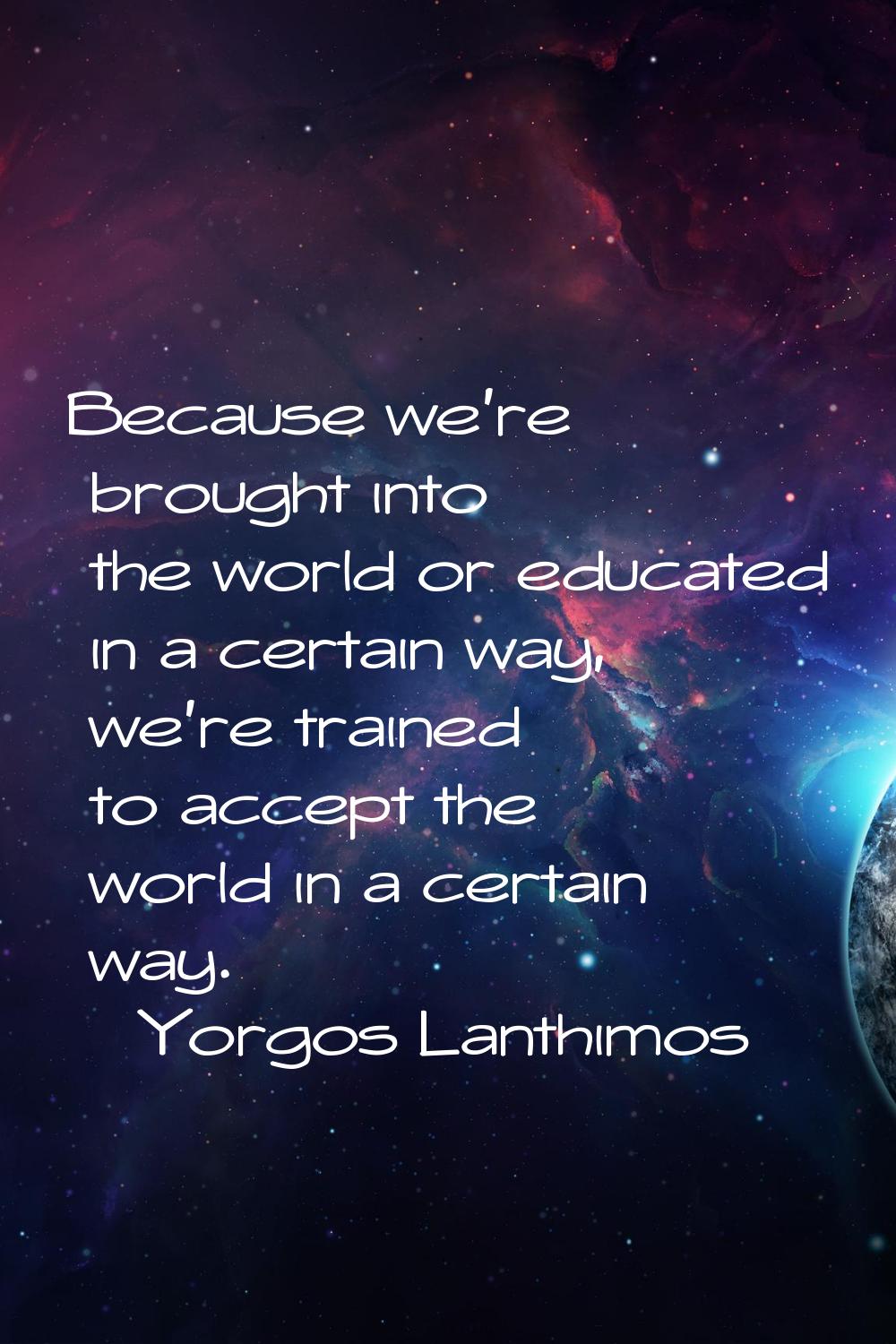 Because we're brought into the world or educated in a certain way, we're trained to accept the worl