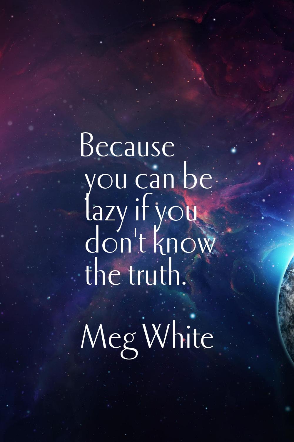 Because you can be lazy if you don't know the truth.