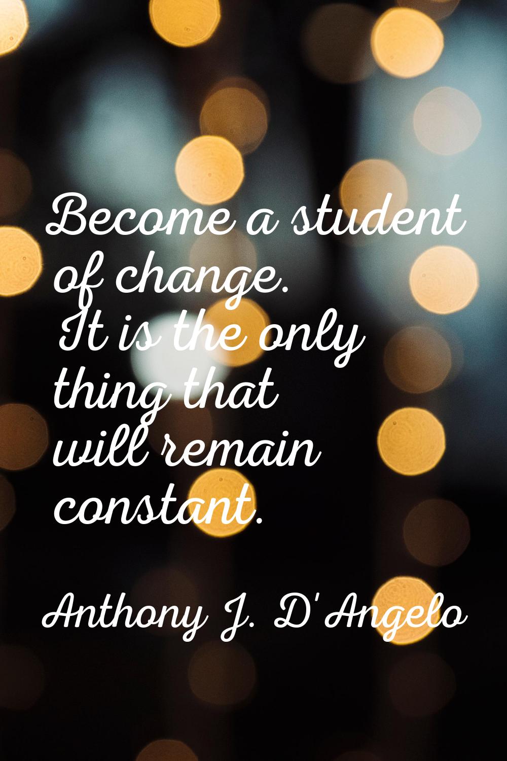 Become a student of change. It is the only thing that will remain constant.