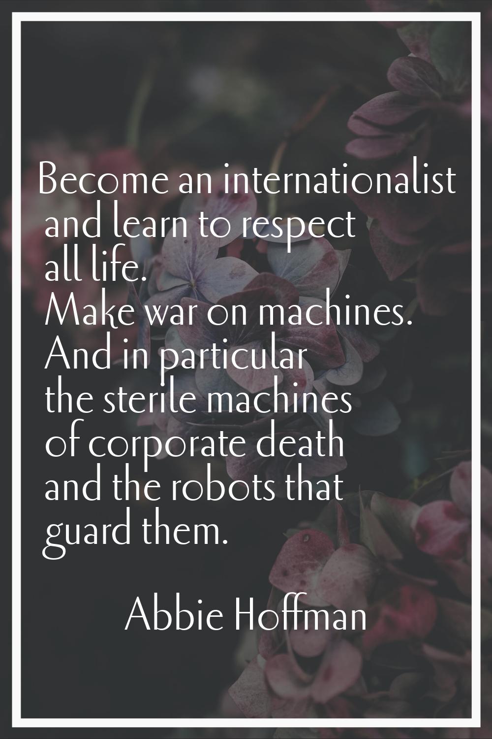 Become an internationalist and learn to respect all life. Make war on machines. And in particular t