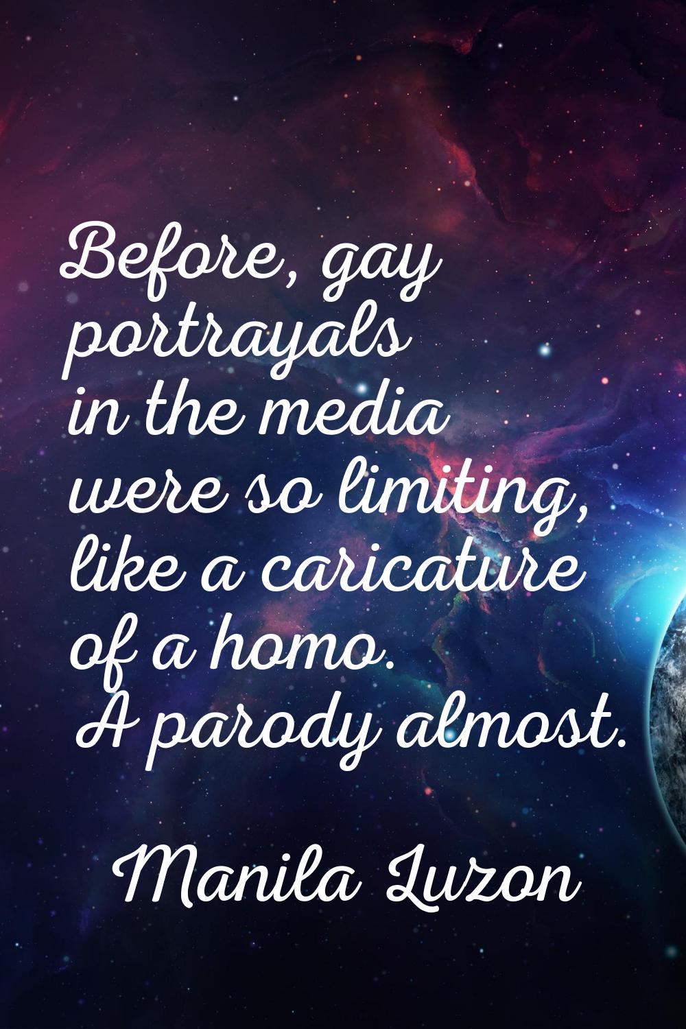 Before, gay portrayals in the media were so limiting, like a caricature of a homo. A parody almost.