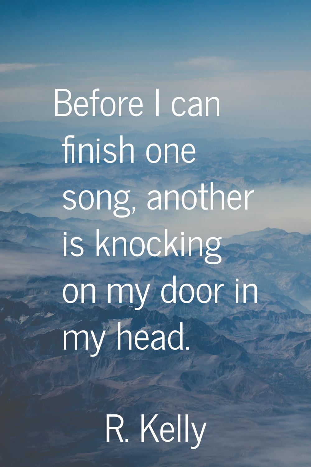 Before I can finish one song, another is knocking on my door in my head.