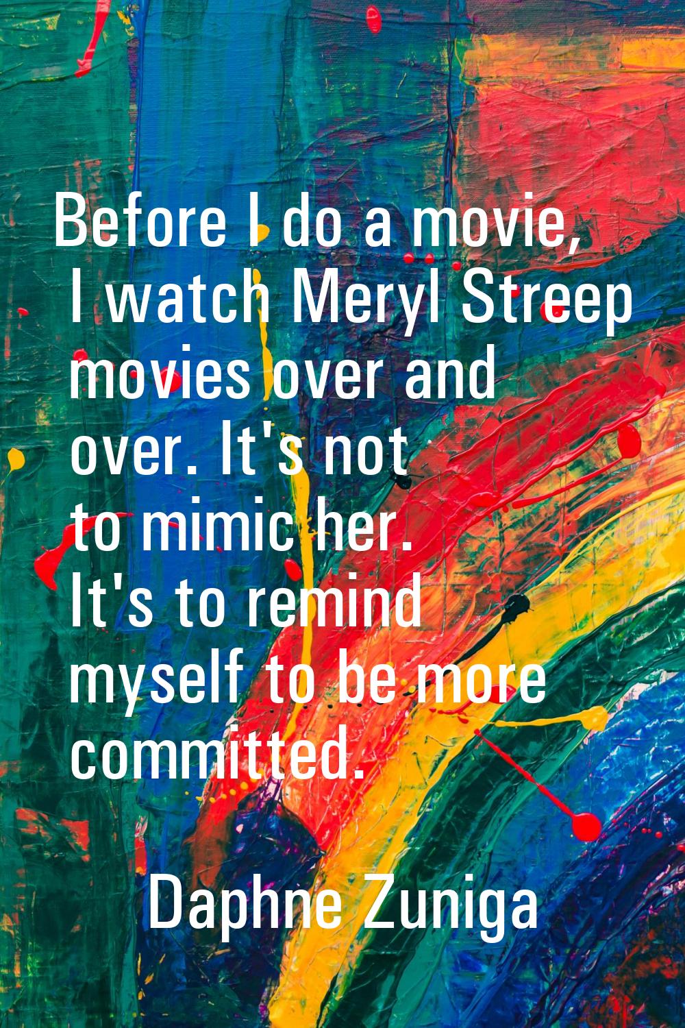 Before I do a movie, I watch Meryl Streep movies over and over. It's not to mimic her. It's to remi