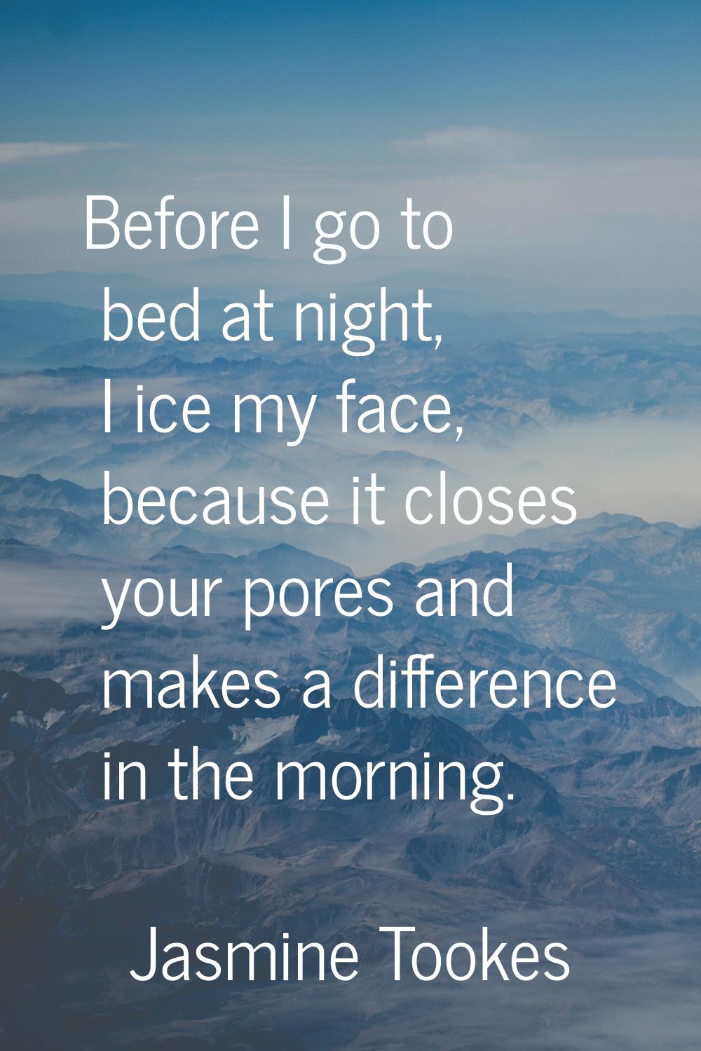 Before I go to bed at night, I ice my face, because it closes your pores and makes a difference in 