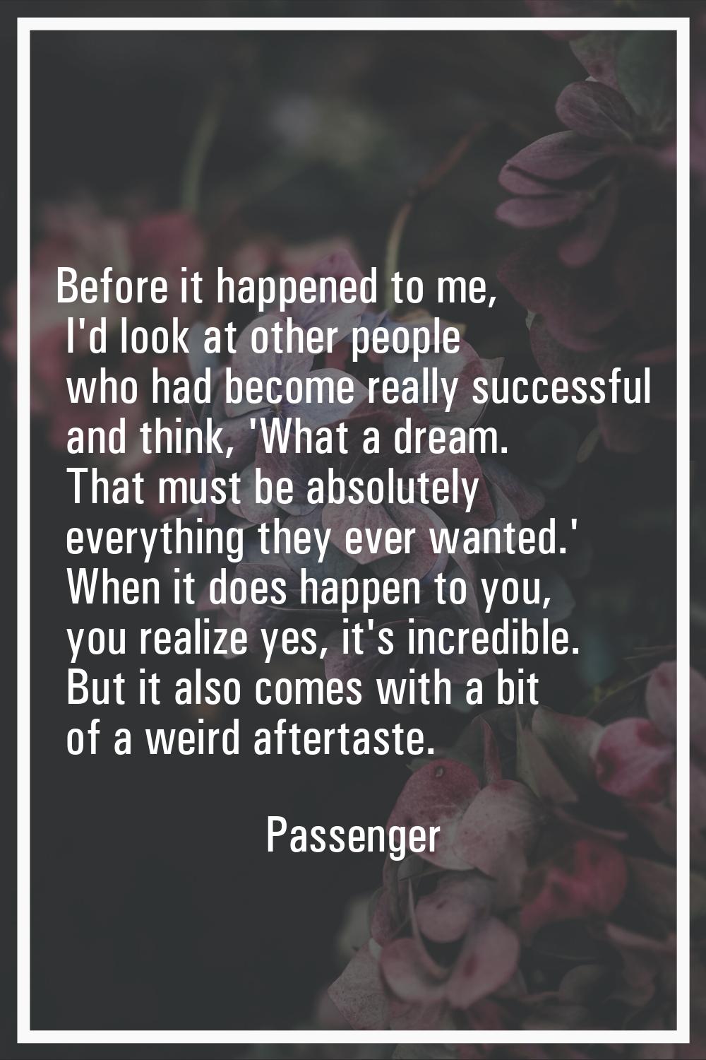 Before it happened to me, I'd look at other people who had become really successful and think, 'Wha