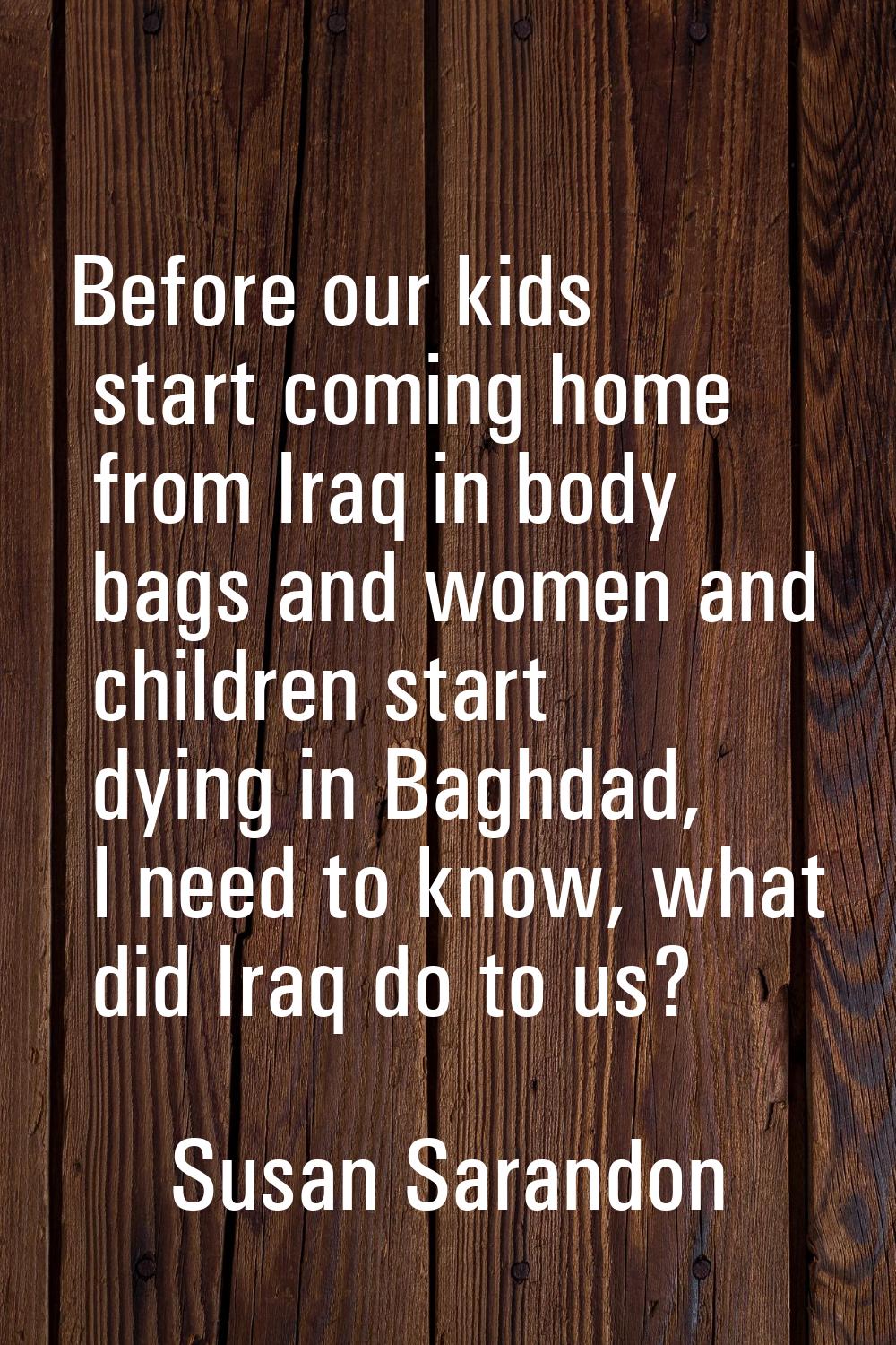 Before our kids start coming home from Iraq in body bags and women and children start dying in Bagh