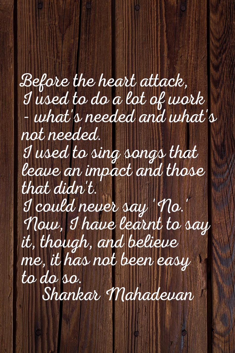 Before the heart attack, I used to do a lot of work - what's needed and what's not needed. I used t