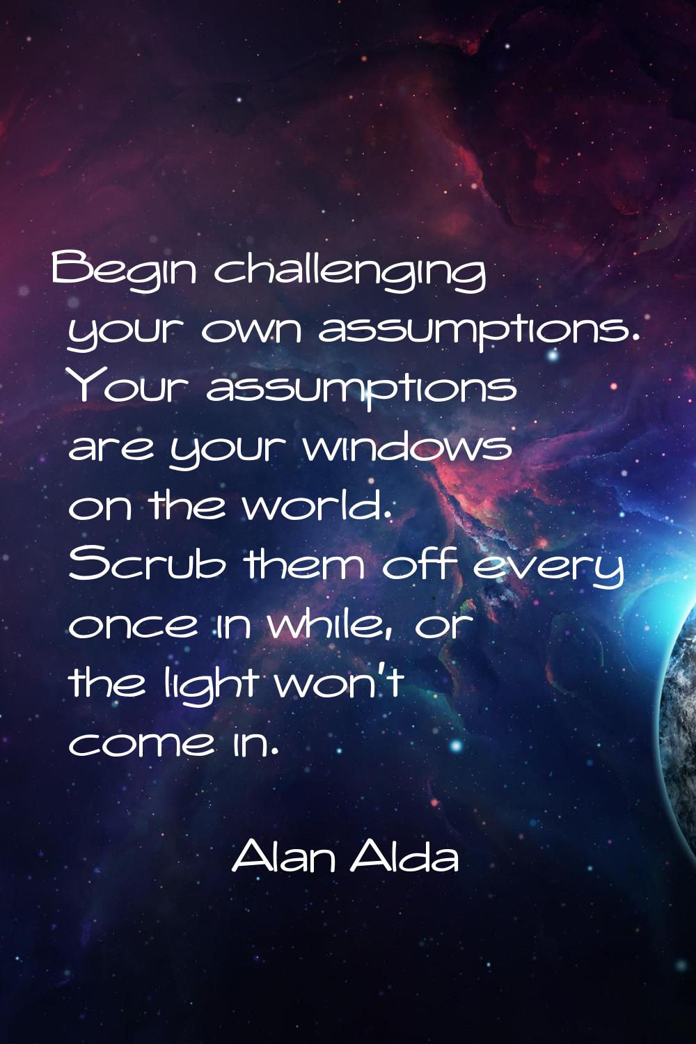 Begin challenging your own assumptions. Your assumptions are your windows on the world. Scrub them 