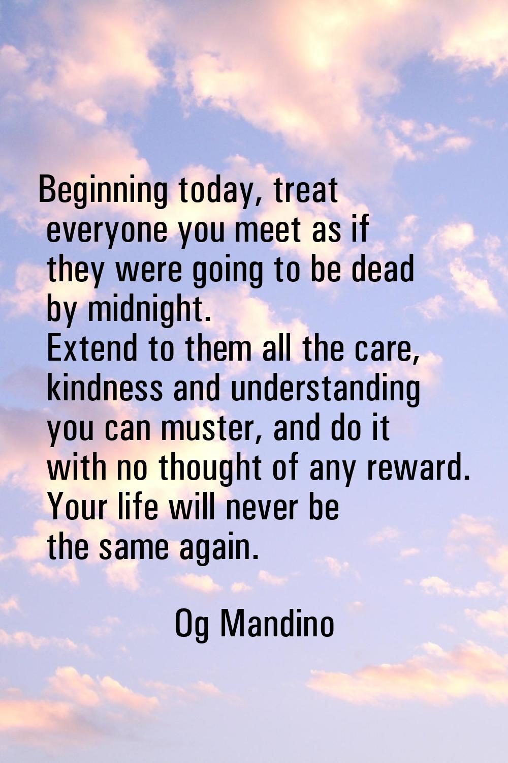 Beginning today, treat everyone you meet as if they were going to be dead by midnight. Extend to th