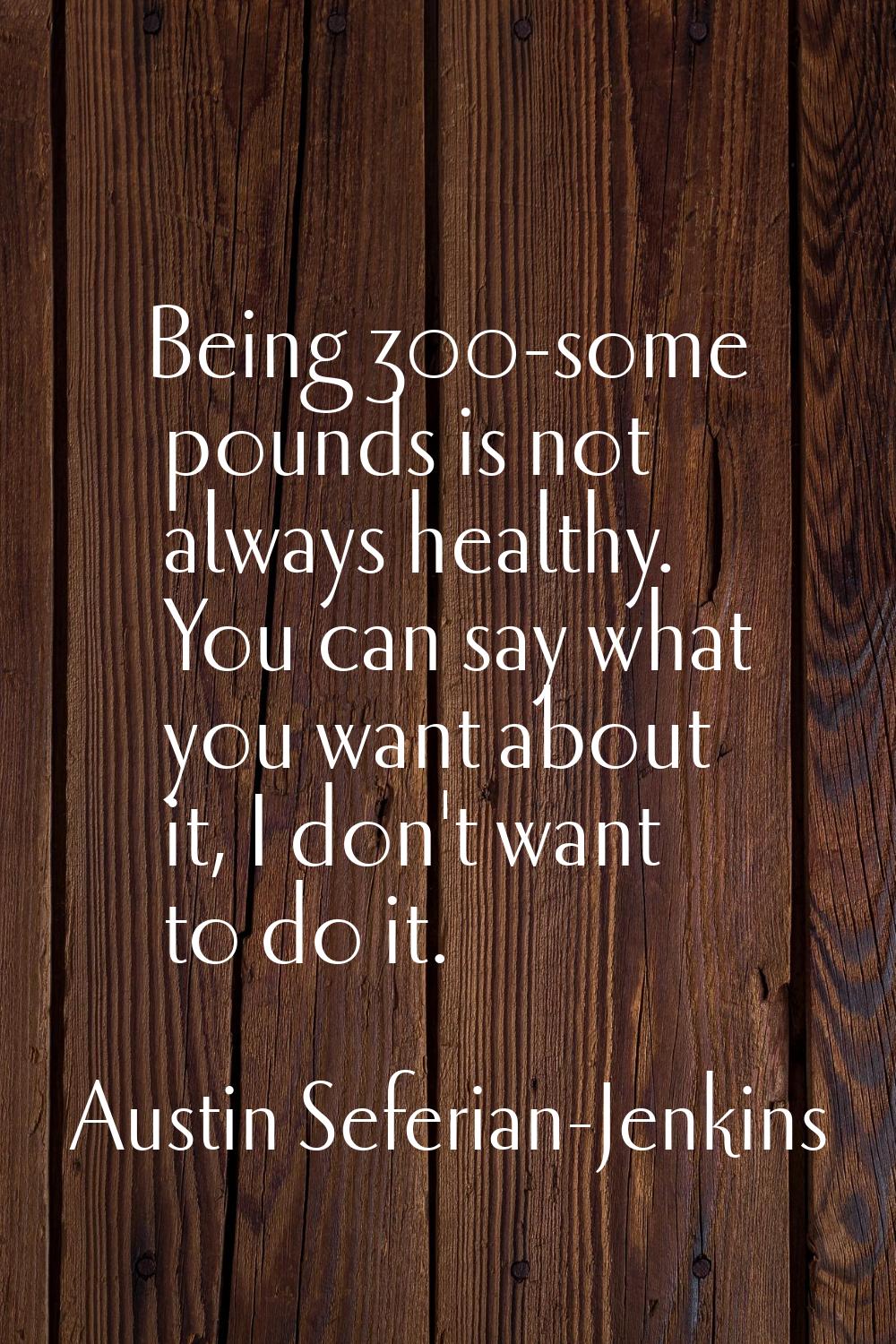 Being 300-some pounds is not always healthy. You can say what you want about it, I don't want to do