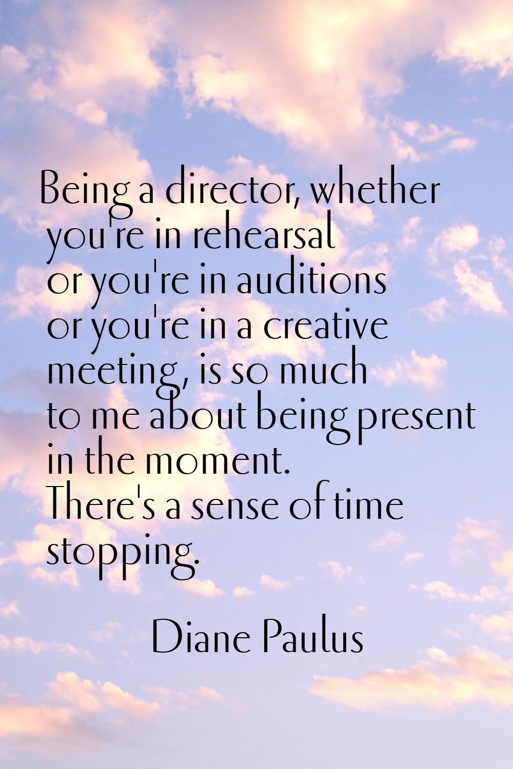 Being a director, whether you're in rehearsal or you're in auditions or you're in a creative meetin
