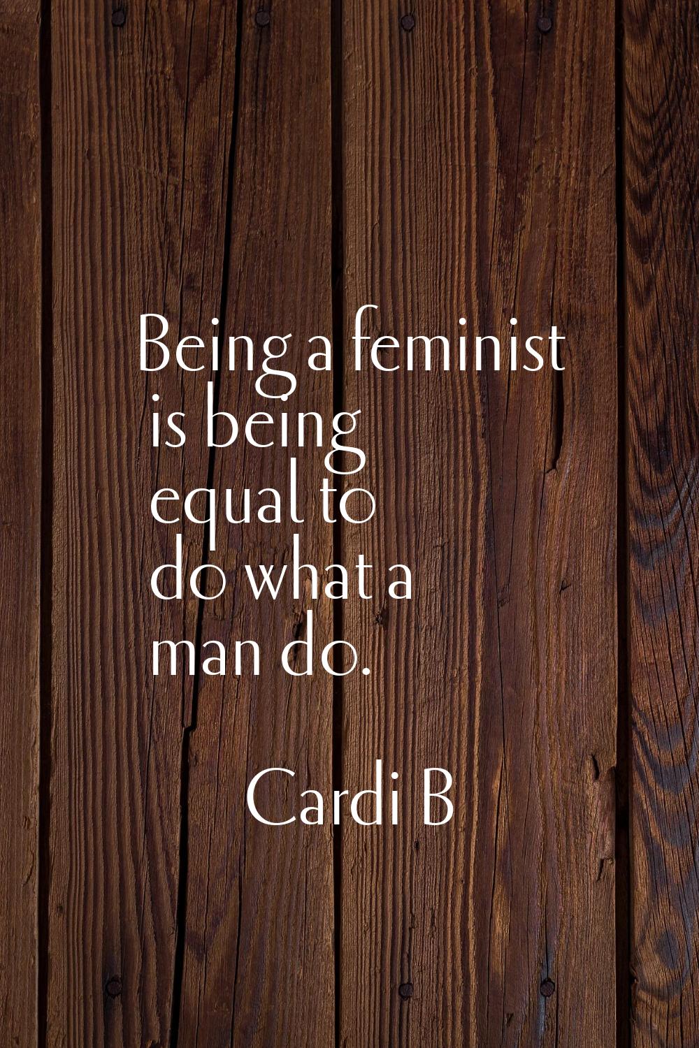 Being a feminist is being equal to do what a man do.