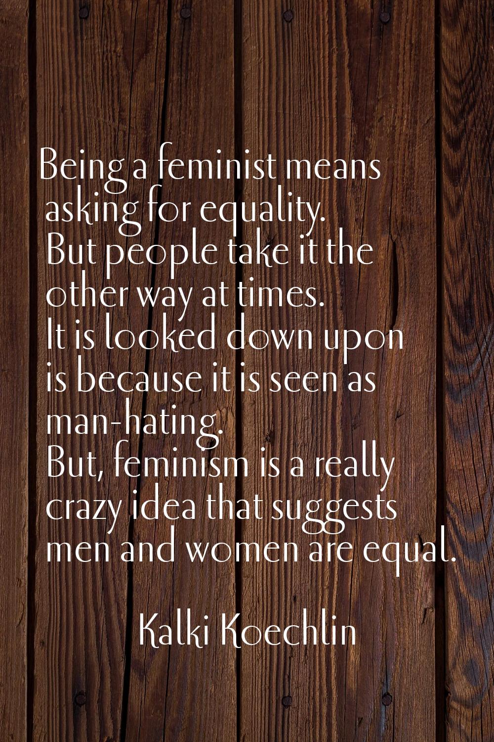 Being a feminist means asking for equality. But people take it the other way at times. It is looked