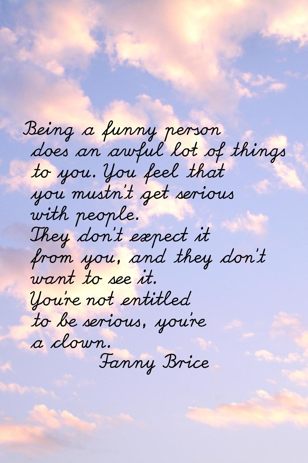 Being a funny person does an awful lot of things to you. You feel that you mustn't get serious with