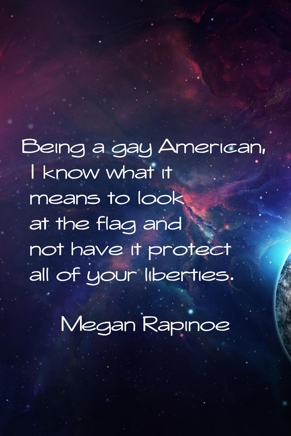 Being a gay American, I know what it means to look at the flag and not have it protect all of your 