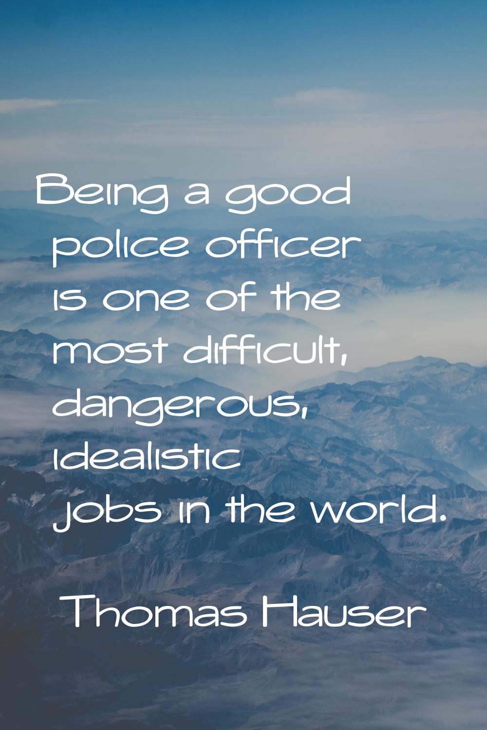 Being a good police officer is one of the most difficult, dangerous, idealistic jobs in the world.