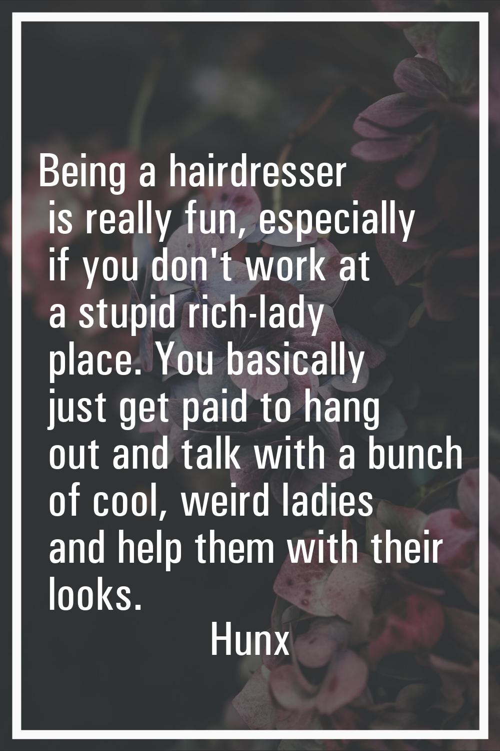 Being a hairdresser is really fun, especially if you don't work at a stupid rich-lady place. You ba
