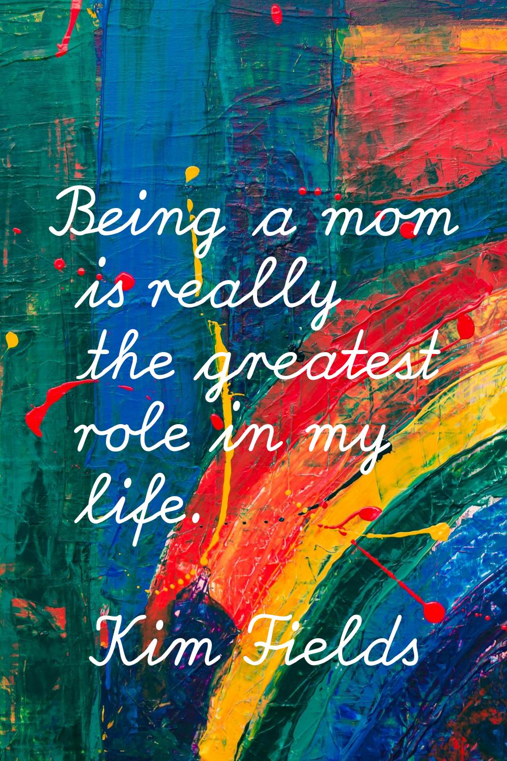 Being a mom is really the greatest role in my life.