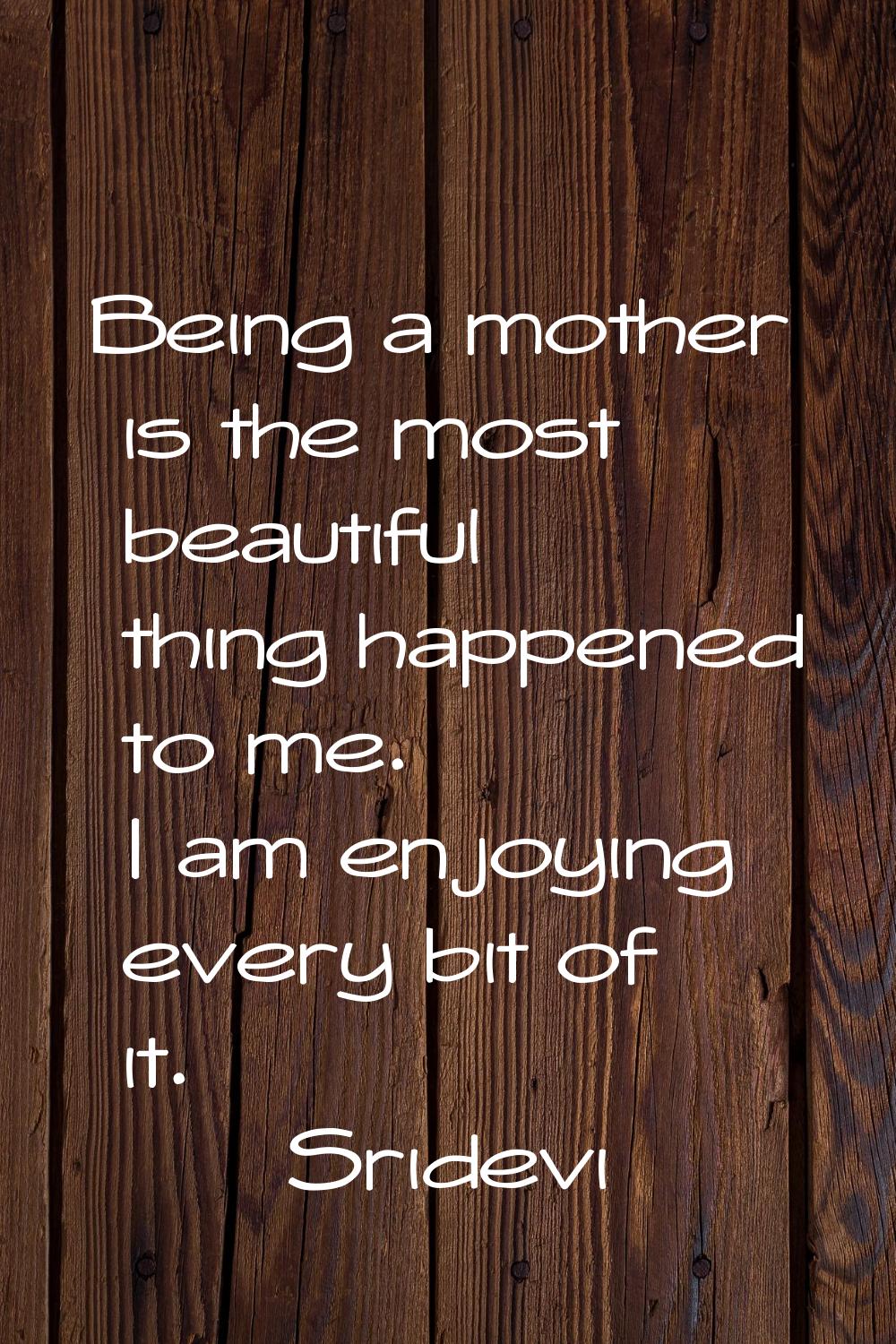 Being a mother is the most beautiful thing happened to me. I am enjoying every bit of it.