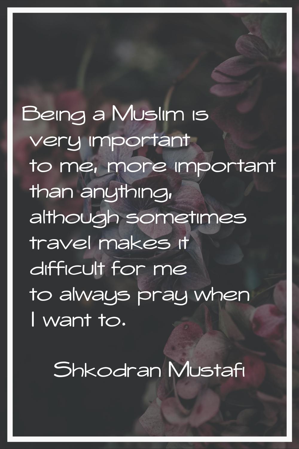 Being a Muslim is very important to me, more important than anything, although sometimes travel mak