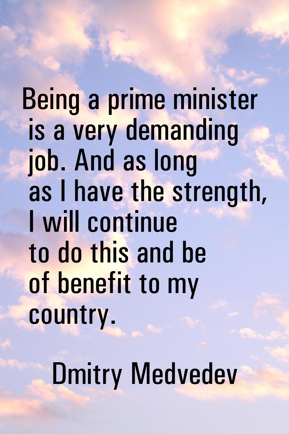 Being a prime minister is a very demanding job. And as long as I have the strength, I will continue