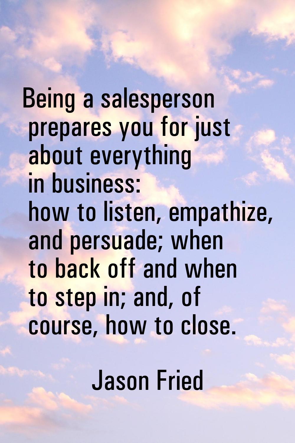 Being a salesperson prepares you for just about everything in business: how to listen, empathize, a
