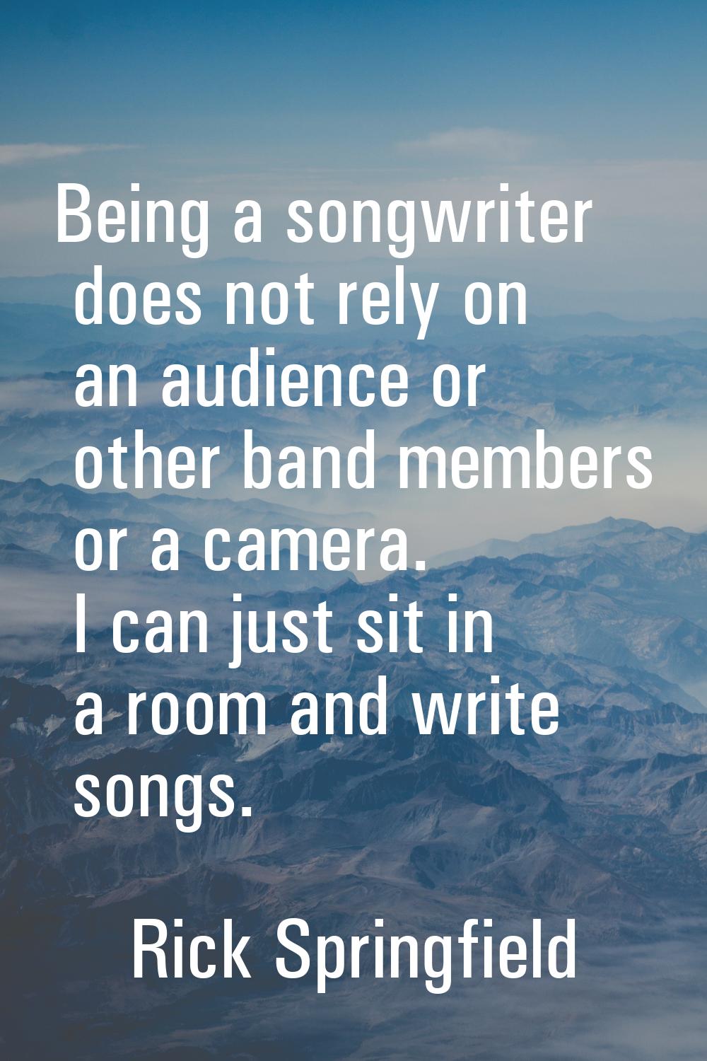 Being a songwriter does not rely on an audience or other band members or a camera. I can just sit i