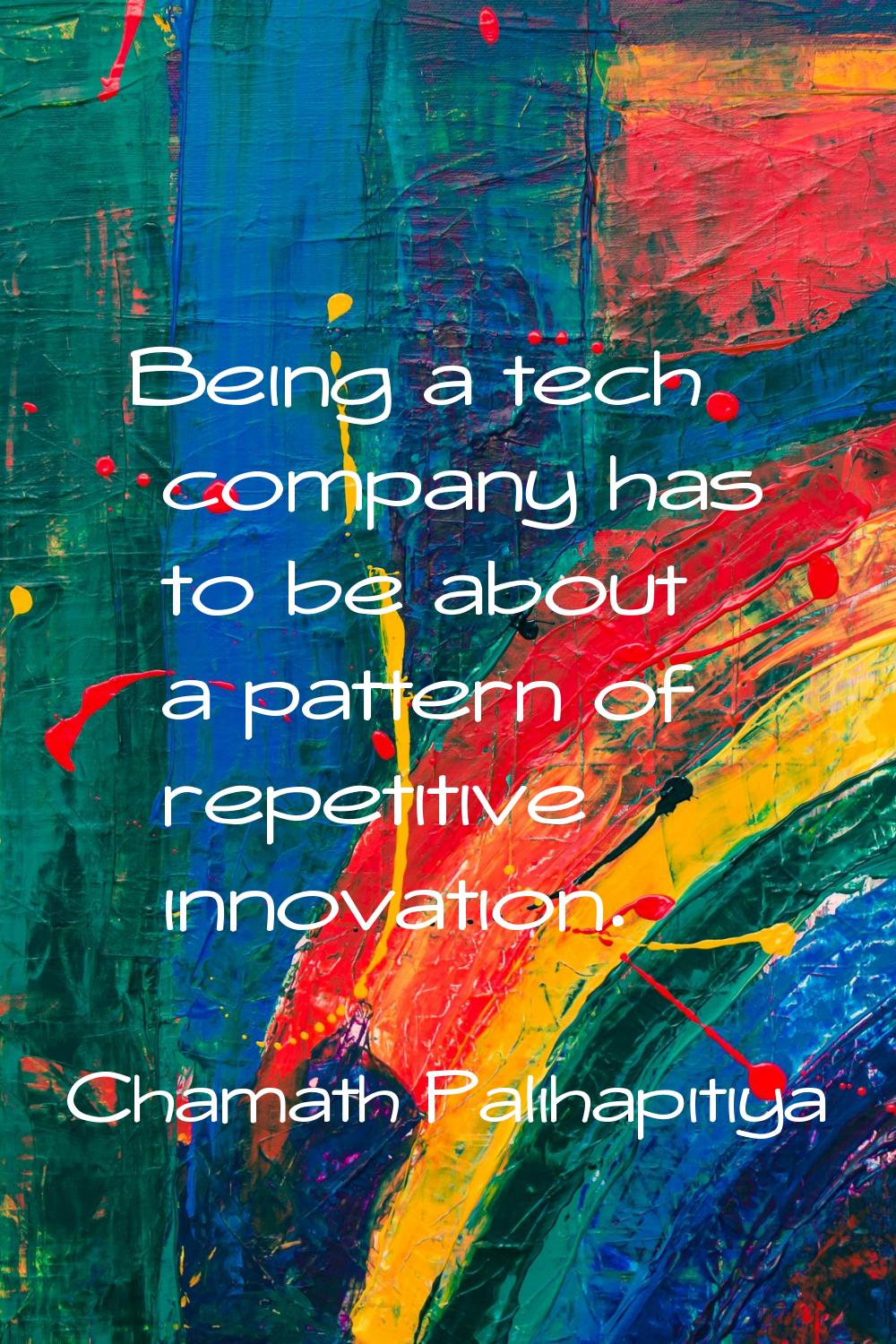 Being a tech company has to be about a pattern of repetitive innovation.