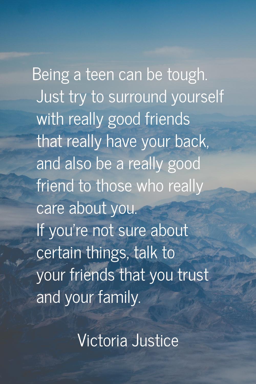 Being a teen can be tough. Just try to surround yourself with really good friends that really have 