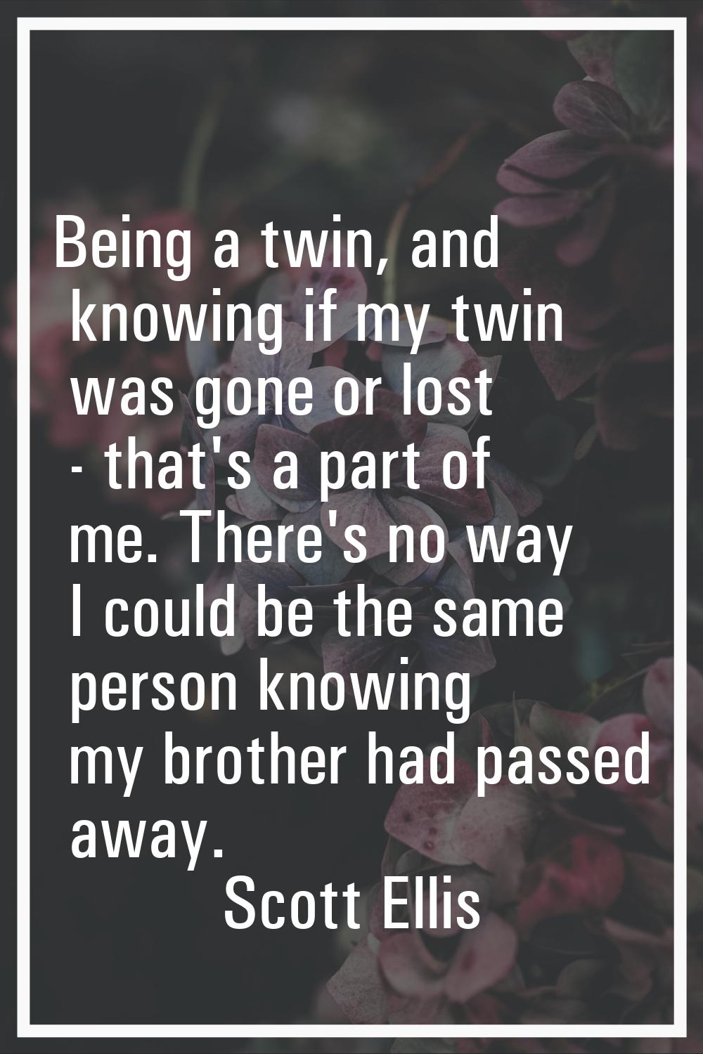 Being a twin, and knowing if my twin was gone or lost - that's a part of me. There's no way I could