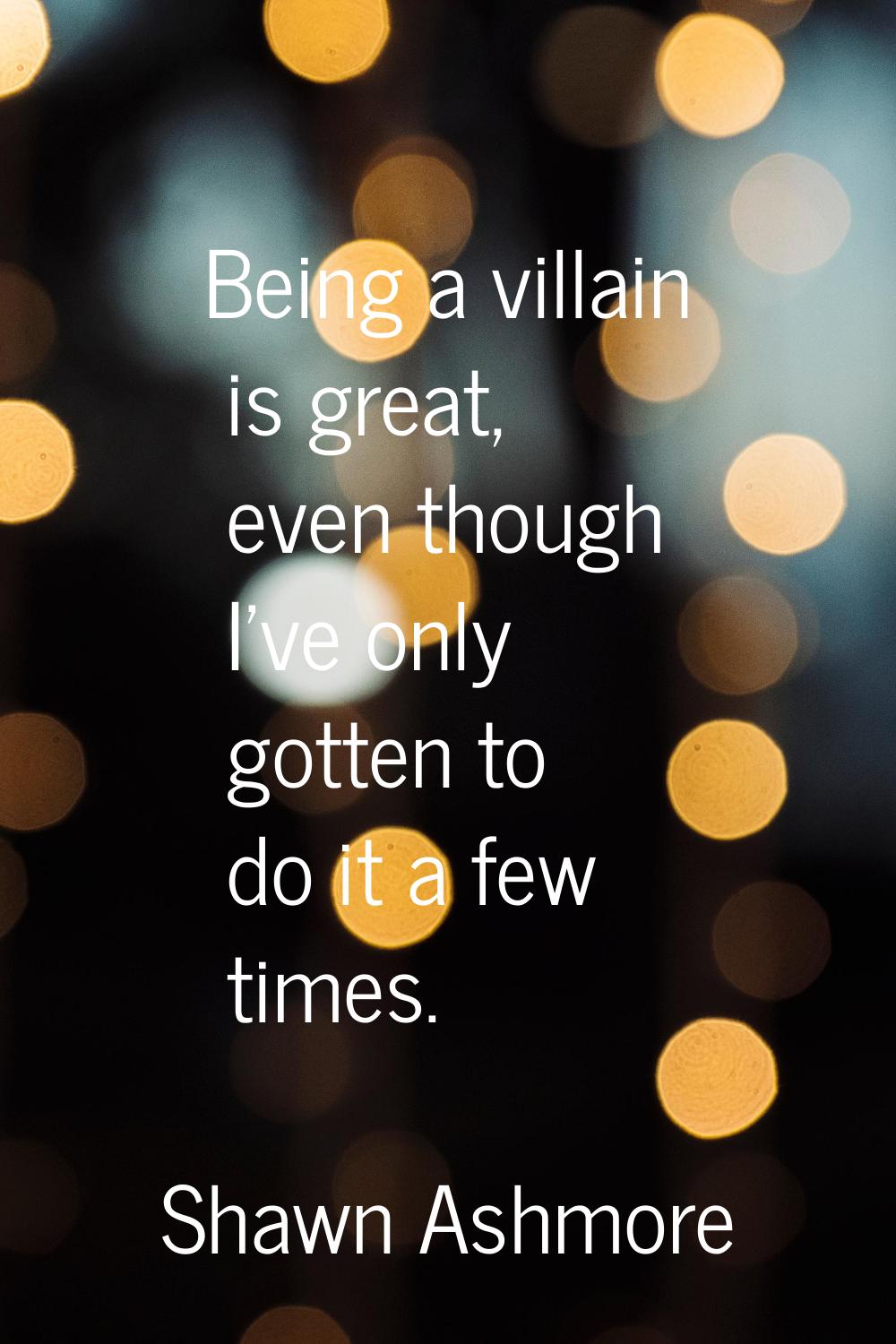 Being a villain is great, even though I've only gotten to do it a few times.