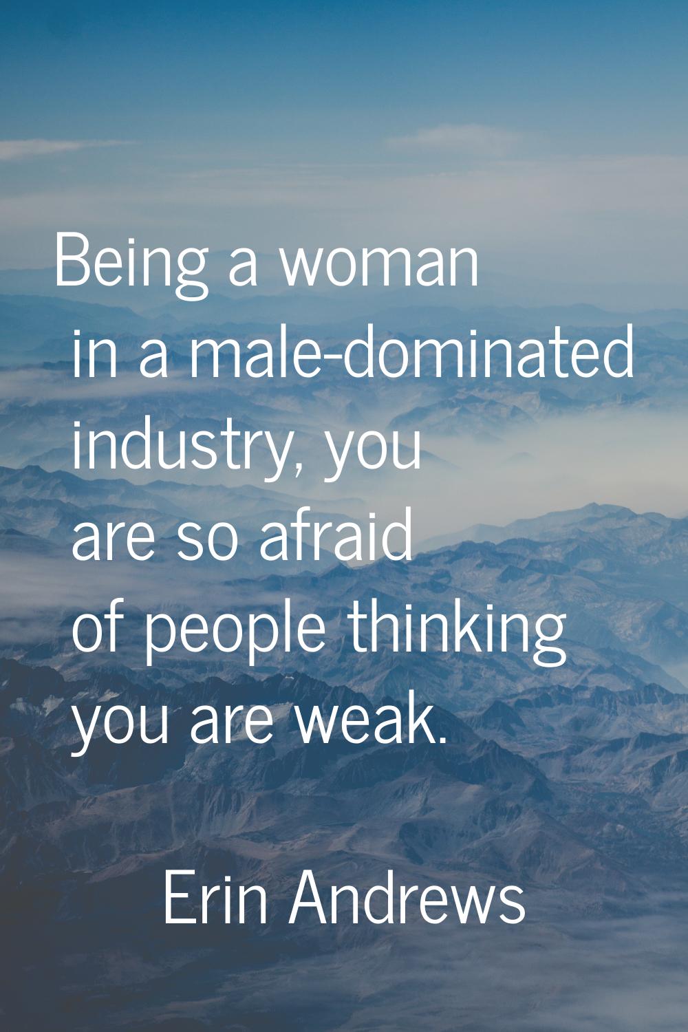 Being a woman in a male-dominated industry, you are so afraid of people thinking you are weak.