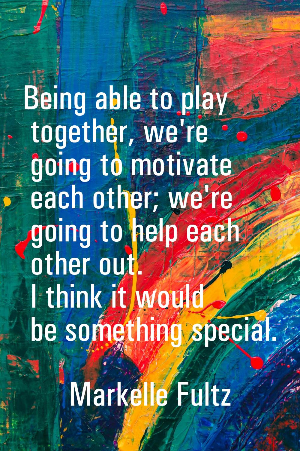 Being able to play together, we're going to motivate each other; we're going to help each other out