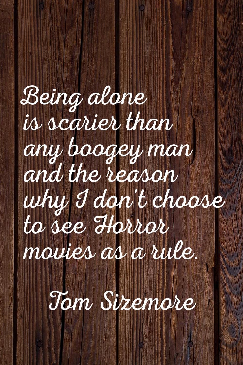 Being alone is scarier than any boogey man and the reason why I don't choose to see Horror movies a