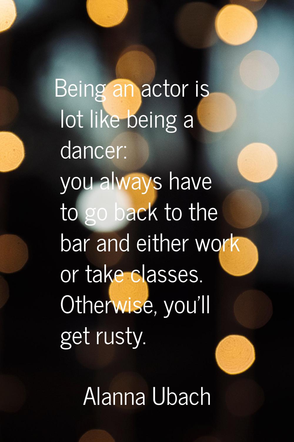 Being an actor is lot like being a dancer: you always have to go back to the bar and either work or