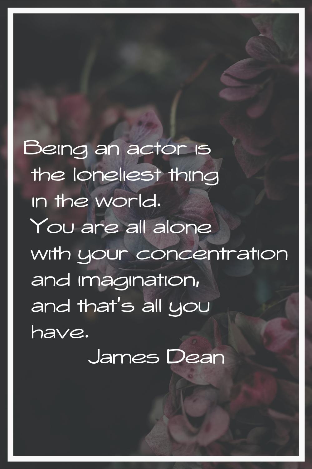 Being an actor is the loneliest thing in the world. You are all alone with your concentration and i
