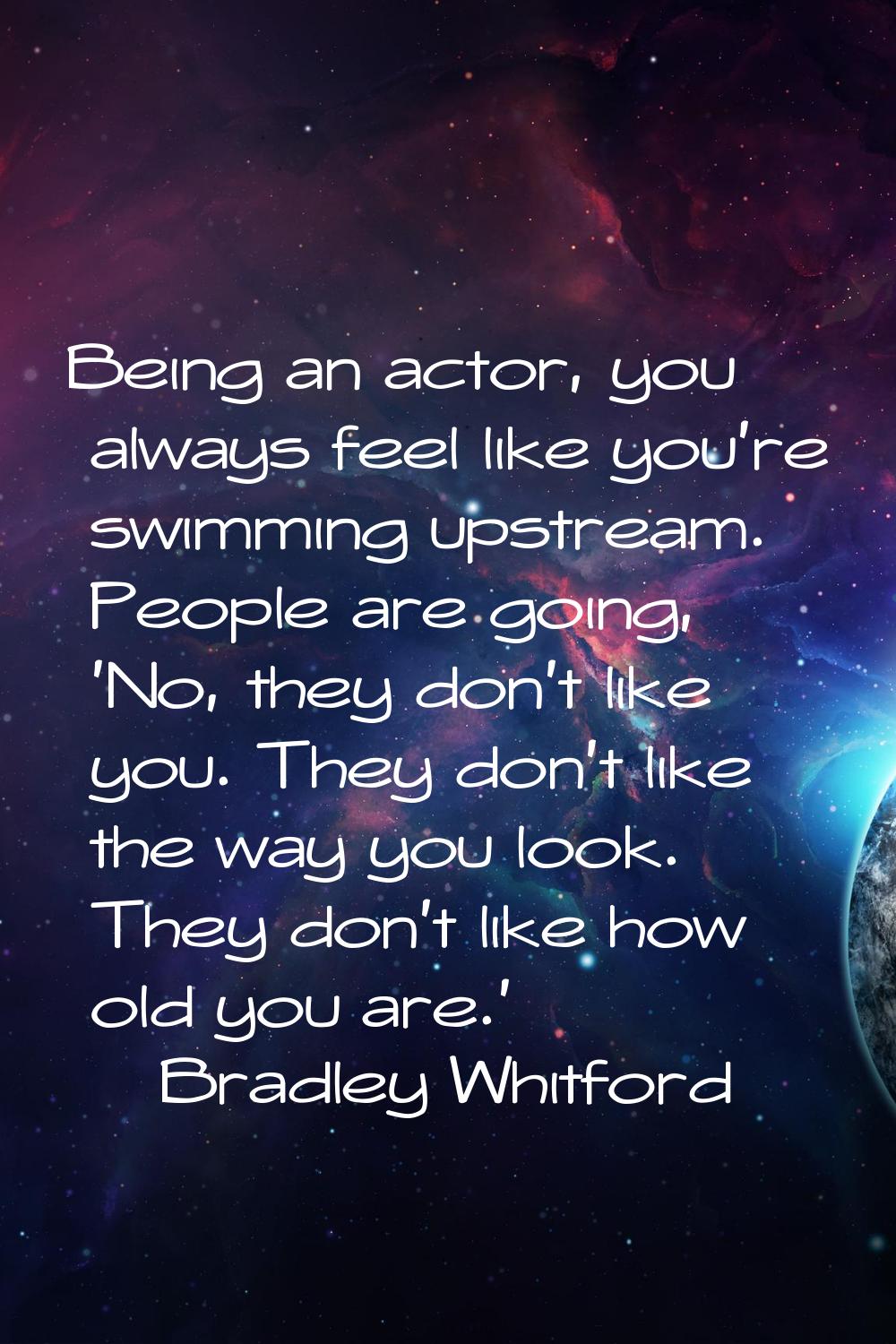 Being an actor, you always feel like you're swimming upstream. People are going, 'No, they don't li